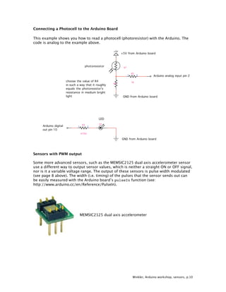Winkler, Arduino workshop, sensors, p.10
Connecting a Photocell to the Arduino Board
This example shows you how to read a photocell (photoresistor) with the Arduino. The
code is analog to the example above.
Sensors with PWM output
Some more advanced sensors, such as the MEMSIC2125 dual axis accelerometer sensor
use a different way to output sensor values, which is neither a straight ON or OFF signal,
nor is it a variable voltage range. The output of these sensors is pulse width modulated
(see page 8 above). The width (i.e. timing) of the pulses that the sensor sends out can
be easily measured with the Arduino board’s pulseIn function (see:
http://www.arduino.cc/en/Reference/PulseIn).
MEMSIC2125 dual axis accelerometer
 