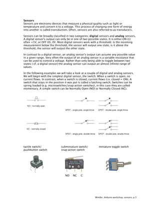 Winkler, Arduino workshop, sensors, p.3
Sensors
Sensors are electronic devices that measure a physical quality such as light or
temperature and convert it to a voltage. This process of changing one form of energy
into another is called transduction. Often, sensors are also referred to as transducers.
Sensors can be broadly classified in two categories: digital sensors and analog sensors.
A digital sensor's output can only be in one of two possible states. It is either ON (1)
often +5V, or OFF (0), 0V. Most digital sensors work with a threshold. Is the incoming
measurement below the threshold, the sensor will output one state, is it above the
threshold, the sensor will output the other state.
In contrast to a digital sensor, an analog sensor's output can assume any possible value
in a given range. Very often the output of an analog sensor is a variable resistance that
can be used to control a voltage. Rather than only being able to toggle between two
states ( cf. a digital sensor) the analog sensor can output an almost infinite range of
values.
In the following examples we will take a look at a couple of digital and analog sensors.
We will begin with the simplest digital sensor, the switch. When a switch is open, no
current flows. In contrast, when a switch is closed, current flows (i.e. closed = ON). A
switch that stays in the position it was put is called a latching switch. Switches can be
spring loaded (e.g. microswitches/snap action switches), in this case they are called
momentary. A simple switch can be Normally Open (NO) or Normally Closed (NC).
tactile switch/ subminiature switch/ miniature toggle switch
pushbutton switch snap action switch
NO NC C
 