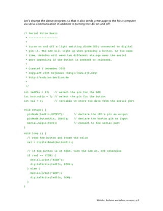 Winkler, Arduino workshop, sensors, p.6
Let’s change the above program, so that it also sends a message to the host computer
via serial communication in addition to turning the LED on and off:
/* Serial Write Basic
* ------------------
*
* turns on and off a light emitting diode(LED) connected to digital
* pin 13. The LED will light up when pressing a button. At the same
* time, Arduino will send two different strings over the serial
* port depending if the button is pressed or released.
*
* Created 1 December 2005
* copyleft 2005 DojoDave <http://www.0j0.org>
* http://arduino.berlios.de
*
*/
int ledPin = 13; // select the pin for the LED
int buttonPin = 7; // select the pin for the button
int val = 0; // variable to store the data from the serial port
void setup() {
pinMode(ledPin,OUTPUT); // declare the LED's pin as output
pinMode(buttonPin, INPUT); // declare the button pin as input
Serial.begin(9600); // connect to the serial port
}
void loop () {
// read the button and store the value
val = digitalRead(buttonPin);
// if the button is at HIGH, turn the LED on, off otherwise
if (val == HIGH) {
Serial.print("HIGH");
digitalWrite(ledPin, HIGH);
} else {
Serial.print("LOW");
digitalWrite(ledPin, LOW);
}
}
 