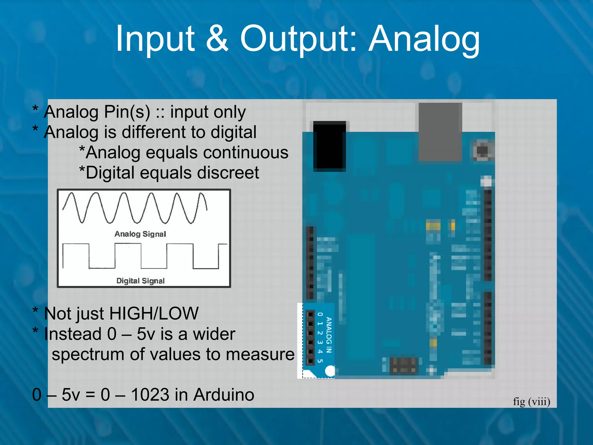 Input & Output: Analog * Analog Pin(s) :: input only * Analog is different to digital *Analog equals continuous *Digital equals discreet * Not just HIGH/LOW * Instead 0 – 5v is a wider spectrum of values to measure 0 – 5v = 0 – 1023 in Arduino fig (viii) 
