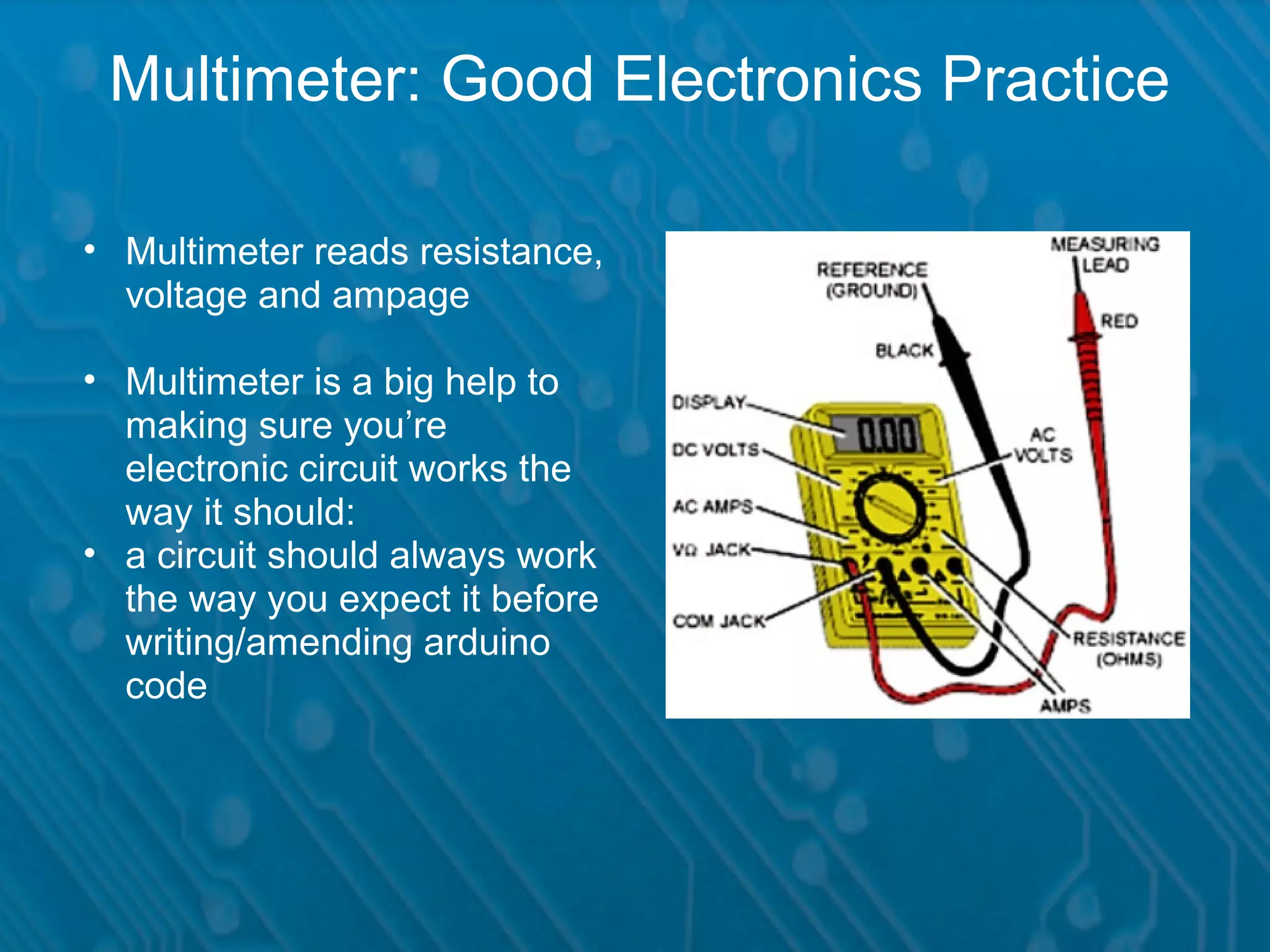 Multimeter: Good Electronics Practice • Multimeter reads resistance, voltage and ampage • Multimeter is a big help to making sure you’re electronic circuit works the way it should: • a circuit should always work the way you expect it before writing/amending arduino code 