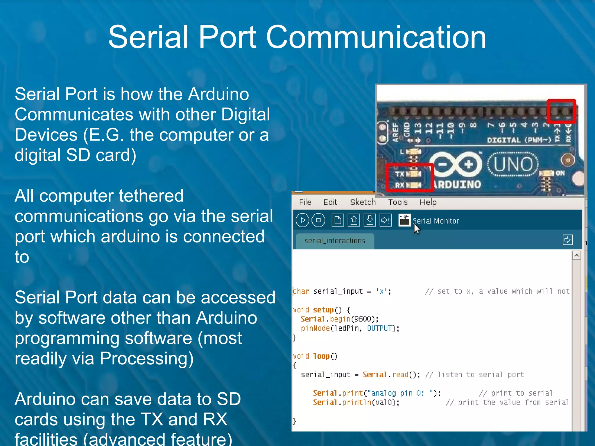 Serial Port Communication Serial Port is how the Arduino Communicates with other Digital Devices (E.G. the computer or a digital SD card) All computer tethered communications go via the serial port which arduino is connected to Serial Port data can be accessed by software other than Arduino programming software (most readily via Processing) Arduino can save data to SD cards using the TX and RX facilities (advanced feature) 