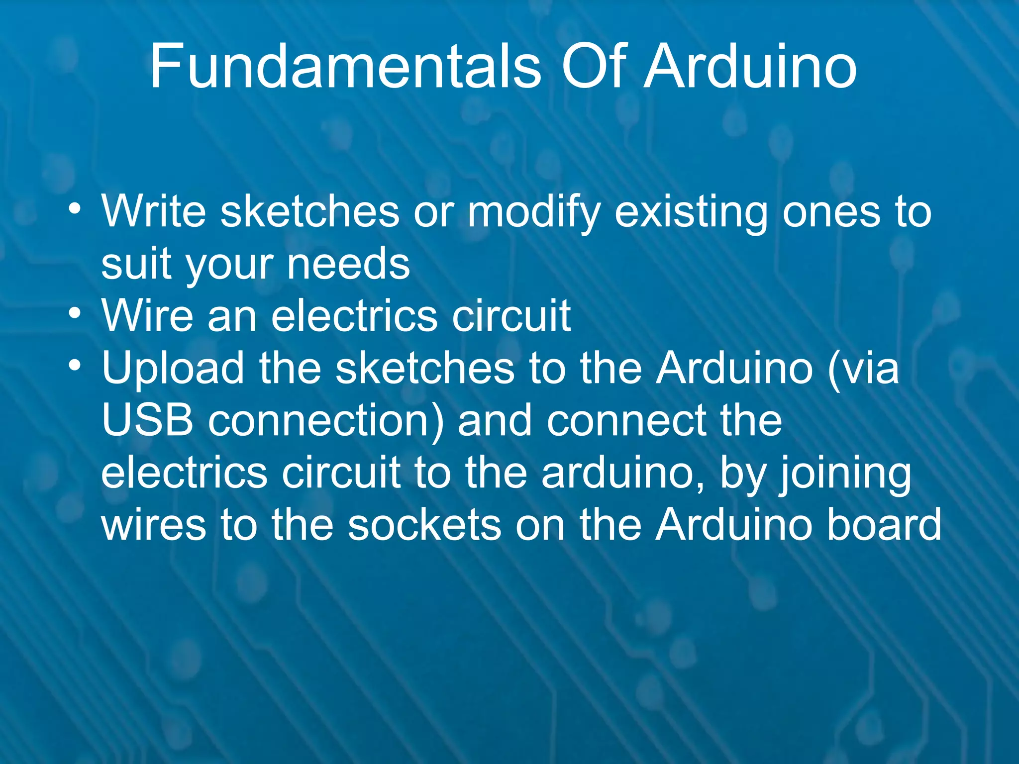 Fundamentals Of Arduino • Write sketches or modify existing ones to suit your needs • Wire an electrics circuit • Upload the sketches to the Arduino (via USB connection) and connect the electrics circuit to the arduino, by joining wires to the sockets on the Arduino board 