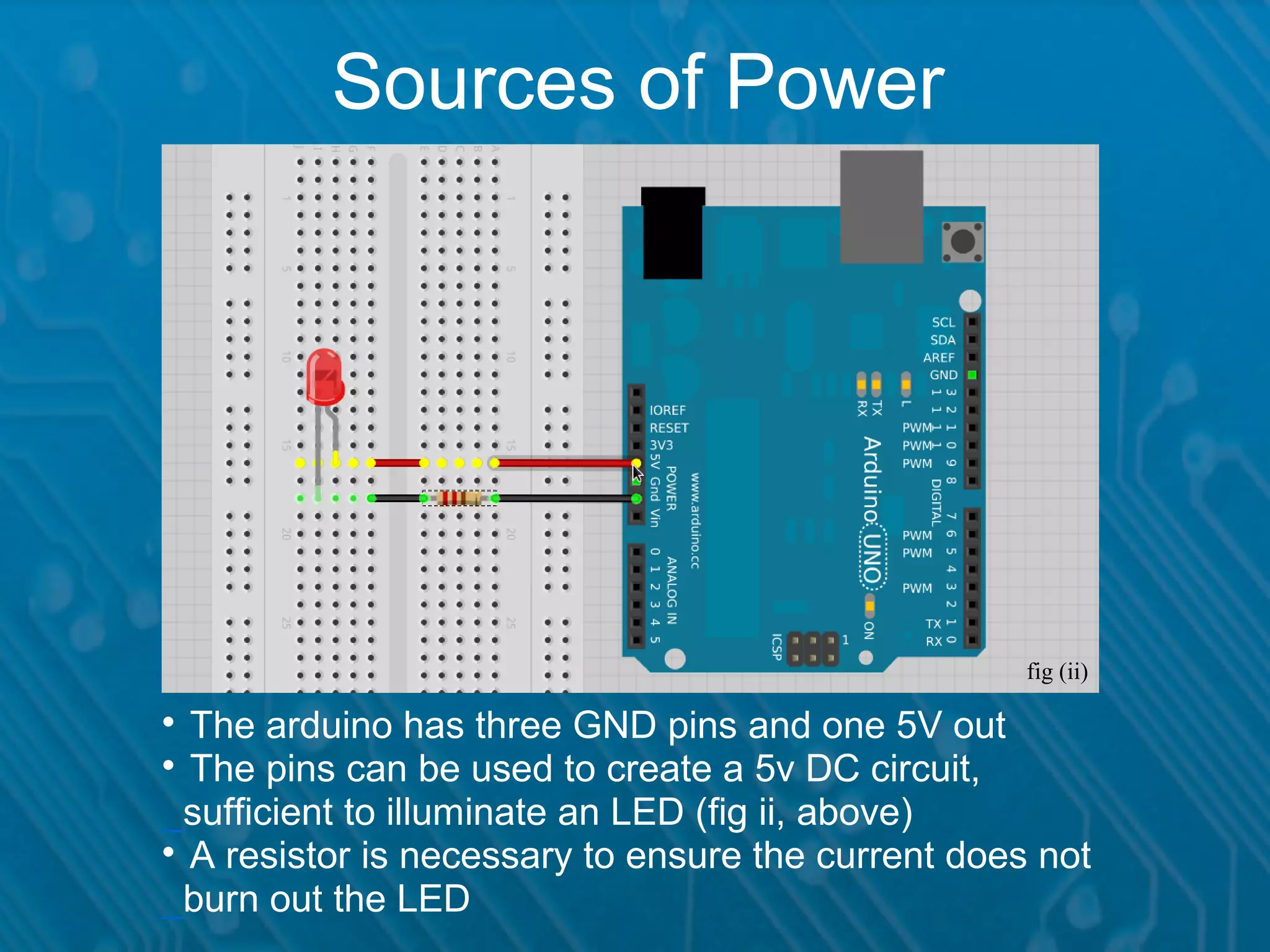Sources of Power fig (ii)  The arduino has three GND pins and one 5V out  The pins can be used to create a 5v DC circuit, _sufficient to illuminate an LED (fig ii, above)  A resistor is necessary to ensure the current does not _burn out the LED 