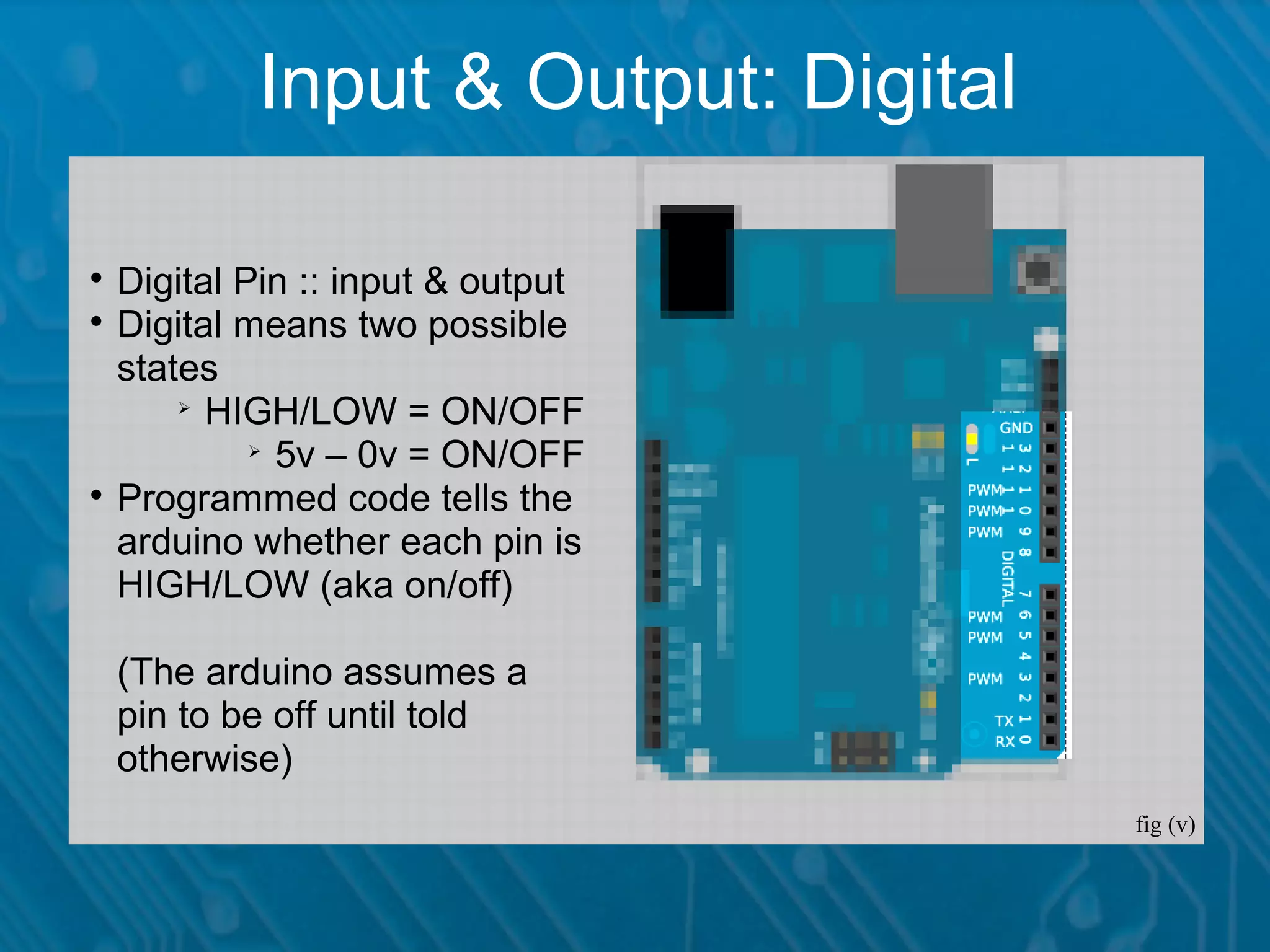 Input & Output: Digital  Digital Pin :: input & output  Digital means two possible states  HIGH/LOW = ON/OFF  5v – 0v = ON/OFF  Programmed code tells the arduino whether each pin is HIGH/LOW (aka on/off) (The arduino assumes a pin to be off until told otherwise) fig (v) 