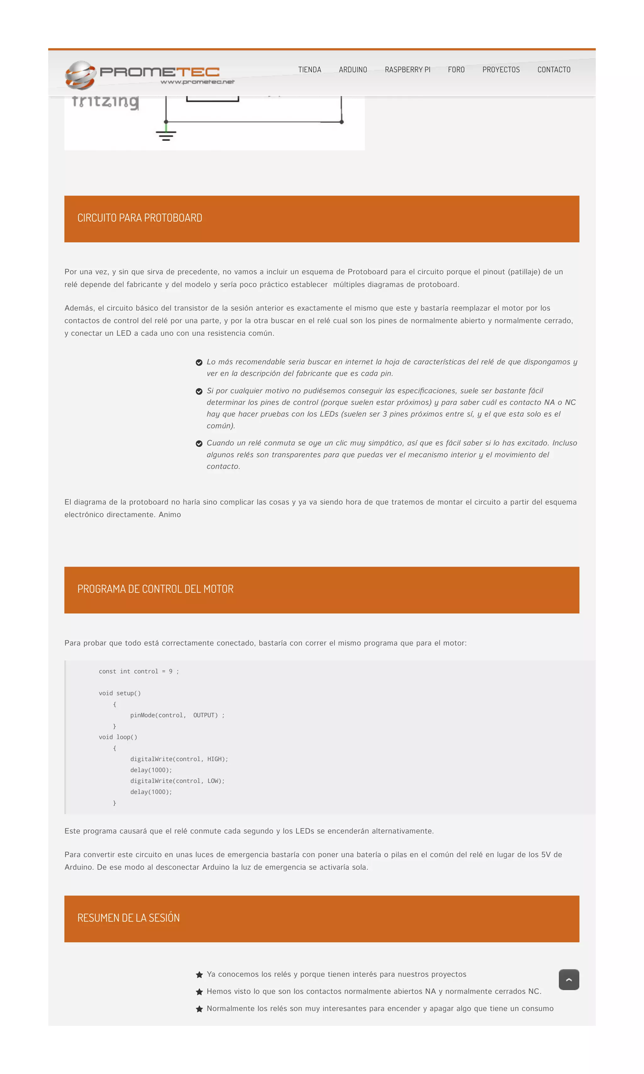 CIRCUITO PARA PROTOBOARD
PROGRAMA DE CONTROL DEL MOTOR
RESUMEN DE LA SESIÓN
Por una vez, y sin que sirva de precedente, no vamos a incluir un esquema de Protoboard para el circuito porque el pinout (patillaje) de unPor una vez, y sin que sirva de precedente, no vamos a incluir un esquema de Protoboard para el circuito porque el pinout (patillaje) de un
relé depende del fabricante y del modelo y sería poco práctico establecer  múltiples diagramas de protoboard.relé depende del fabricante y del modelo y sería poco práctico establecer  múltiples diagramas de protoboard.
Además, el circuito básico del transistor de la sesión anterior es exactamente el mismo que este y bastaría reemplazar el motor por losAdemás, el circuito básico del transistor de la sesión anterior es exactamente el mismo que este y bastaría reemplazar el motor por los
contactos de control del relé por una parte, y por la otra buscar en el relé cual son los pines de normalmente abierto y normalmente cerrado,contactos de control del relé por una parte, y por la otra buscar en el relé cual son los pines de normalmente abierto y normalmente cerrado,
y conectar un LED a cada uno con una resistencia común.y conectar un LED a cada uno con una resistencia común.
El diagrama de la protoboard no haría sino complicar las cosas y ya va siendo hora de que tratemos de montar el circuito a partir del esquemaEl diagrama de la protoboard no haría sino complicar las cosas y ya va siendo hora de que tratemos de montar el circuito a partir del esquema
electrónico directamente. Animoelectrónico directamente. Animo
Para probar que todo está correctamente conectado, bastaría con correr el mismo programa que para el motor:Para probar que todo está correctamente conectado, bastaría con correr el mismo programa que para el motor:
const int control = 9 ;
void setup()
{
    pinMode(control,  OUTPUT) ;
}
void loop()
{
       digitalWrite(control, HIGH);
delay(1000);
digitalWrite(control, LOW);
delay(1000);
}
Este programa causará que el relé conmute cada segundo y los LEDs se encenderán alternativamente.Este programa causará que el relé conmute cada segundo y los LEDs se encenderán alternativamente.
Para convertir este circuito en unas luces de emergencia bastaría con poner una batería o pilas en el común del relé en lugar de los 5V dePara convertir este circuito en unas luces de emergencia bastaría con poner una batería o pilas en el común del relé en lugar de los 5V de
Arduino. De ese modo al desconectar Arduino la luz de emergencia se activaría sola.Arduino. De ese modo al desconectar Arduino la luz de emergencia se activaría sola.
Lo más recomendable seria buscar en internet la hoja de características del relé de que dispongamos y
ver en la descripción del fabricante que es cada pin.

Si por cualquier motivo no pudiésemos conseguir las especi�caciones, suele ser bastante fácil
determinar los pines de control (porque suelen estar próximos) y para saber cuál es contacto NA o NC
hay que hacer pruebas con los LEDs (suelen ser 3 pines próximos entre sí, y el que esta solo es el
común).

Cuando un relé conmuta se oye un clic muy simpático, así que es fácil saber si lo has excitado. Incluso
algunos relés son transparentes para que puedas ver el mecanismo interior y el movimiento del
contacto.

Ya conocemos los relés y porque tienen interés para nuestros proyectos
Hemos visto lo que son los contactos normalmente abiertos NA y normalmente cerrados NC.
Normalmente los relés son muy interesantes para encender y apagar algo que tiene un consumo
TIENDA ARDUINO RASPBERRY PI FORO PROYECTOS CONTACTO
 