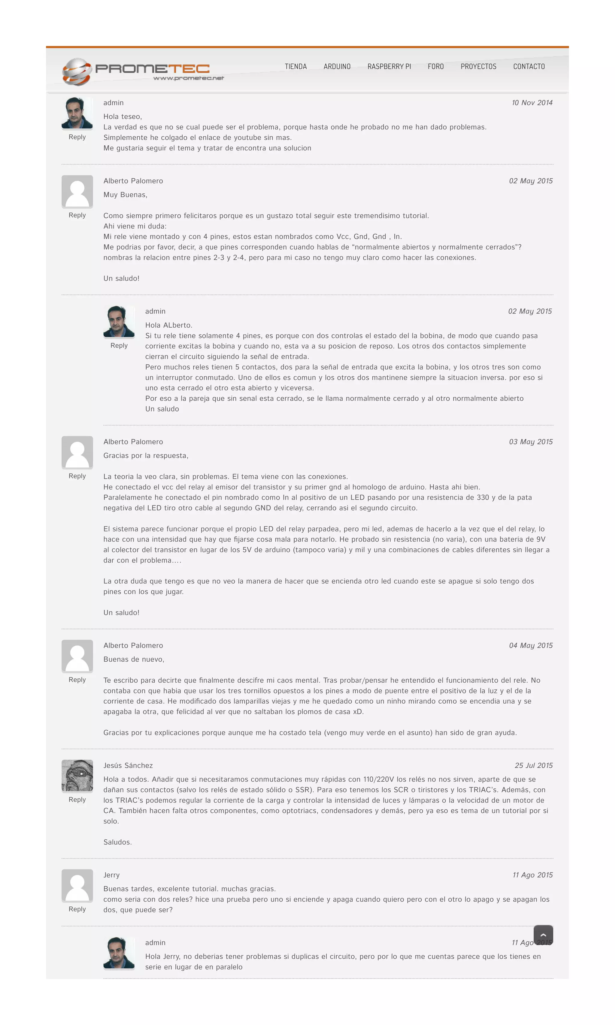 Reply
admin 10 Nov 2014
Hola teseo,Hola teseo,
La verdad es que no se cual puede ser el problema, porque hasta onde he probado no me han dado problemas.La verdad es que no se cual puede ser el problema, porque hasta onde he probado no me han dado problemas.
Simplemente he colgado el enlace de youtube sin mas.Simplemente he colgado el enlace de youtube sin mas.
Me gustaria seguir el tema y tratar de encontra una solucionMe gustaria seguir el tema y tratar de encontra una solucion
Reply
Alberto Palomero 02 May 2015
Muy Buenas,Muy Buenas,
Como siempre primero felicitaros porque es un gustazo total seguir este tremendisimo tutorial.Como siempre primero felicitaros porque es un gustazo total seguir este tremendisimo tutorial.
Ahi viene mi duda:Ahi viene mi duda:
Mi rele viene montado y con 4 pines, estos estan nombrados como Vcc, Gnd, Gnd , In.Mi rele viene montado y con 4 pines, estos estan nombrados como Vcc, Gnd, Gnd , In.
Me podrias por favor, decir, a que pines corresponden cuando hablas de “normalmente abiertos y normalmente cerrados”?Me podrias por favor, decir, a que pines corresponden cuando hablas de “normalmente abiertos y normalmente cerrados”?
nombras la relacion entre pines 2-3 y 2-4, pero para mi caso no tengo muy claro como hacer las conexiones.nombras la relacion entre pines 2-3 y 2-4, pero para mi caso no tengo muy claro como hacer las conexiones.
Un saludo!Un saludo!
Reply
admin 02 May 2015
Hola ALberto.Hola ALberto.
Si tu rele tiene solamente 4 pines, es porque con dos controlas el estado del la bobina, de modo que cuando pasaSi tu rele tiene solamente 4 pines, es porque con dos controlas el estado del la bobina, de modo que cuando pasa
corriente excitas la bobina y cuando no, esta va a su posicion de reposo. Los otros dos contactos simplementecorriente excitas la bobina y cuando no, esta va a su posicion de reposo. Los otros dos contactos simplemente
cierran el circuito siguiendo la señal de entrada.cierran el circuito siguiendo la señal de entrada.
Pero muchos reles tienen 5 contactos, dos para la señal de entrada que excita la bobina, y los otros tres son comoPero muchos reles tienen 5 contactos, dos para la señal de entrada que excita la bobina, y los otros tres son como
un interruptor conmutado. Uno de ellos es comun y los otros dos mantinene siempre la situacion inversa. por eso siun interruptor conmutado. Uno de ellos es comun y los otros dos mantinene siempre la situacion inversa. por eso si
uno esta cerrado el otro esta abierto y viceversa.uno esta cerrado el otro esta abierto y viceversa.
Por eso a la pareja que sin senal esta cerrado, se le llama normalmente cerrado y al otro normalmente abiertoPor eso a la pareja que sin senal esta cerrado, se le llama normalmente cerrado y al otro normalmente abierto
Un saludoUn saludo
Reply
Alberto Palomero 03 May 2015
Gracias por la respuesta,Gracias por la respuesta,
La teoria la veo clara, sin problemas. El tema viene con las conexiones.La teoria la veo clara, sin problemas. El tema viene con las conexiones.
He conectado el vcc del relay al emisor del transistor y su primer gnd al homologo de arduino. Hasta ahi bien.He conectado el vcc del relay al emisor del transistor y su primer gnd al homologo de arduino. Hasta ahi bien.
Paralelamente he conectado el pin nombrado como In al positivo de un LED pasando por una resistencia de 330 y de la pataParalelamente he conectado el pin nombrado como In al positivo de un LED pasando por una resistencia de 330 y de la pata
negativa del LED tiro otro cable al segundo GND del relay, cerrando asi el segundo circuito.negativa del LED tiro otro cable al segundo GND del relay, cerrando asi el segundo circuito.
El sistema parece funcionar porque el propio LED del relay parpadea, pero mi led, ademas de hacerlo a la vez que el del relay, loEl sistema parece funcionar porque el propio LED del relay parpadea, pero mi led, ademas de hacerlo a la vez que el del relay, lo
hace con una intensidad que hay que �jarse cosa mala para notarlo. He probado sin resistencia (no varia), con una bateria de 9Vhace con una intensidad que hay que �jarse cosa mala para notarlo. He probado sin resistencia (no varia), con una bateria de 9V
al colector del transistor en lugar de los 5V de arduino (tampoco varia) y mil y una combinaciones de cables diferentes sin llegar aal colector del transistor en lugar de los 5V de arduino (tampoco varia) y mil y una combinaciones de cables diferentes sin llegar a
dar con el problema….dar con el problema….
La otra duda que tengo es que no veo la manera de hacer que se encienda otro led cuando este se apague si solo tengo dosLa otra duda que tengo es que no veo la manera de hacer que se encienda otro led cuando este se apague si solo tengo dos
pines con los que jugar.pines con los que jugar.
Un saludo!Un saludo!
Reply
Alberto Palomero 04 May 2015
Buenas de nuevo,Buenas de nuevo,
Te escribo para decirte que �nalmente descifre mi caos mental. Tras probar/pensar he entendido el funcionamiento del rele. NoTe escribo para decirte que �nalmente descifre mi caos mental. Tras probar/pensar he entendido el funcionamiento del rele. No
contaba con que habia que usar los tres tornillos opuestos a los pines a modo de puente entre el positivo de la luz y el de lacontaba con que habia que usar los tres tornillos opuestos a los pines a modo de puente entre el positivo de la luz y el de la
corriente de casa. He modi�cado dos lamparillas viejas y me he quedado como un ninho mirando como se encendia una y secorriente de casa. He modi�cado dos lamparillas viejas y me he quedado como un ninho mirando como se encendia una y se
apagaba la otra, que felicidad al ver que no saltaban los plomos de casa xD.apagaba la otra, que felicidad al ver que no saltaban los plomos de casa xD.
Gracias por tu explicaciones porque aunque me ha costado tela (vengo muy verde en el asunto) han sido de gran ayuda.Gracias por tu explicaciones porque aunque me ha costado tela (vengo muy verde en el asunto) han sido de gran ayuda.
Reply
Jesús Sánchez 25 Jul 2015
Hola a todos. Añadir que si necesitaramos conmutaciones muy rápidas con 110/220V los relés no nos sirven, aparte de que seHola a todos. Añadir que si necesitaramos conmutaciones muy rápidas con 110/220V los relés no nos sirven, aparte de que se
dañan sus contactos (salvo los relés de estado sólido o SSR). Para eso tenemos los SCR o tiristores y los TRIAC’s. Además, condañan sus contactos (salvo los relés de estado sólido o SSR). Para eso tenemos los SCR o tiristores y los TRIAC’s. Además, con
los TRIAC’s podemos regular la corriente de la carga y controlar la intensidad de luces y lámparas o la velocidad de un motor delos TRIAC’s podemos regular la corriente de la carga y controlar la intensidad de luces y lámparas o la velocidad de un motor de
CA. También hacen falta otros componentes, como optotriacs, condensadores y demás, pero ya eso es tema de un tutorial por siCA. También hacen falta otros componentes, como optotriacs, condensadores y demás, pero ya eso es tema de un tutorial por si
solo.solo.
Saludos.Saludos.
Reply
Jerry 11 Ago 2015
Buenas tardes, excelente tutorial. muchas gracias.Buenas tardes, excelente tutorial. muchas gracias.
como seria con dos reles? hice una prueba pero uno si enciende y apaga cuando quiero pero con el otro lo apago y se apagan loscomo seria con dos reles? hice una prueba pero uno si enciende y apaga cuando quiero pero con el otro lo apago y se apagan los
dos, que puede ser?dos, que puede ser?
admin 11 Ago 2015
Hola Jerry, no deberias tener problemas si duplicas el circuito, pero por lo que me cuentas parece que los tienes enHola Jerry, no deberias tener problemas si duplicas el circuito, pero por lo que me cuentas parece que los tienes en
serie en lugar de en paraleloserie en lugar de en paralelo
TIENDA ARDUINO RASPBERRY PI FORO PROYECTOS CONTACTO
 