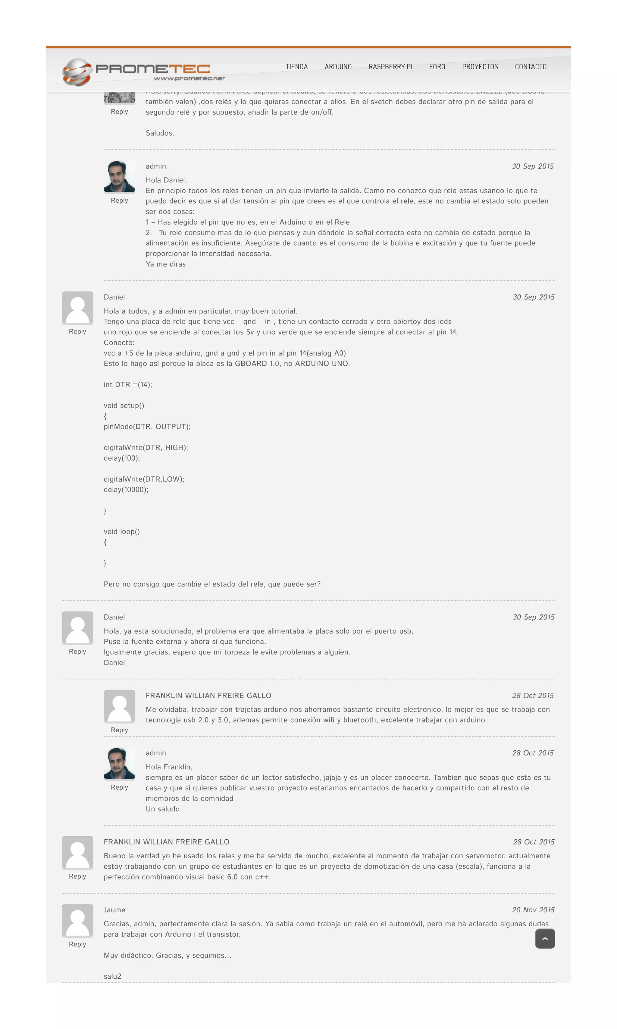 Reply
Hola Jerry. Cuando Admin dice duplicar el cicuito, se re�ere a dos resistencias, dos transistores 2N2222 (dos BC546Hola Jerry. Cuando Admin dice duplicar el cicuito, se re�ere a dos resistencias, dos transistores 2N2222 (dos BC546
también valen) ,dos relés y lo que quieras conectar a ellos. En el sketch debes declarar otro pin de salida para eltambién valen) ,dos relés y lo que quieras conectar a ellos. En el sketch debes declarar otro pin de salida para el
segundo relé y por supuesto, añadir la parte de on/off.segundo relé y por supuesto, añadir la parte de on/off.
Saludos.Saludos.
Reply
admin 30 Sep 2015
Hola Daniel,Hola Daniel,
En principio todos los reles tienen un pin que invierte la salida. Como no conozco que rele estas usando lo que teEn principio todos los reles tienen un pin que invierte la salida. Como no conozco que rele estas usando lo que te
puedo decir es que si al dar tensión al pin que crees es el que controla el rele, este no cambia el estado solo puedenpuedo decir es que si al dar tensión al pin que crees es el que controla el rele, este no cambia el estado solo pueden
ser dos cosas:ser dos cosas:
1 – Has elegido el pin que no es, en el Arduino o en el Rele1 – Has elegido el pin que no es, en el Arduino o en el Rele
2 – Tu rele consume mas de lo que piensas y aun dándole la señal correcta este no cambia de estado porque la2 – Tu rele consume mas de lo que piensas y aun dándole la señal correcta este no cambia de estado porque la
alimentación es insu�ciente. Asegúrate de cuanto es el consumo de la bobina e excitación y que tu fuente puedealimentación es insu�ciente. Asegúrate de cuanto es el consumo de la bobina e excitación y que tu fuente puede
proporcionar la intensidad necesaria.proporcionar la intensidad necesaria.
Ya me dirasYa me diras
Reply
Daniel 30 Sep 2015
Hola a todos, y a admin en particular, muy buen tutorial.Hola a todos, y a admin en particular, muy buen tutorial.
Tengo una placa de rele que tiene vcc – gnd – in , tiene un contacto cerrado y otro abiertoy dos ledsTengo una placa de rele que tiene vcc – gnd – in , tiene un contacto cerrado y otro abiertoy dos leds
uno rojo que se enciende al conectar los 5v y uno verde que se enciende siempre al conectar al pin 14.uno rojo que se enciende al conectar los 5v y uno verde que se enciende siempre al conectar al pin 14.
Conecto:Conecto:
vcc a +5 de la placa arduino, gnd a gnd y el pin in al pin 14(analog A0)vcc a +5 de la placa arduino, gnd a gnd y el pin in al pin 14(analog A0)
Esto lo hago así porque la placa es la GBOARD 1.0, no ARDUINO UNO.Esto lo hago así porque la placa es la GBOARD 1.0, no ARDUINO UNO.
int DTR =(14);int DTR =(14);
void setup()void setup()
{{
pinMode(DTR, OUTPUT);pinMode(DTR, OUTPUT);
digitalWrite(DTR, HIGH);digitalWrite(DTR, HIGH);
delay(100);delay(100);
digitalWrite(DTR,LOW);digitalWrite(DTR,LOW);
delay(10000);delay(10000);
}}
void loop()void loop()
{{
}}
Pero no consigo que cambie el estado del rele, que puede ser?Pero no consigo que cambie el estado del rele, que puede ser?
Reply
Daniel 30 Sep 2015
Hola, ya esta solucionado, el problema era que alimentaba la placa solo por el puerto usb,Hola, ya esta solucionado, el problema era que alimentaba la placa solo por el puerto usb,
Puse la fuente externa y ahora si que funciona.Puse la fuente externa y ahora si que funciona.
Igualmente gracias, espero que mi torpeza le evite problemas a alguien.Igualmente gracias, espero que mi torpeza le evite problemas a alguien.
DanielDaniel
Reply
FRANKLIN WILLIAN FREIRE GALLO 28 Oct 2015
Me olvidaba, trabajar con trajetas arduno nos ahorramos bastante circuito electronico, lo mejor es que se trabaja conMe olvidaba, trabajar con trajetas arduno nos ahorramos bastante circuito electronico, lo mejor es que se trabaja con
tecnologia usb 2.0 y 3.0, ademas permite conexión wi� y bluetooth, excelente trabajar con arduino.tecnologia usb 2.0 y 3.0, ademas permite conexión wi� y bluetooth, excelente trabajar con arduino.
Reply
admin 28 Oct 2015
Hola Franklin,Hola Franklin,
siempre es un placer saber de un lector satisfecho, jajaja y es un placer conocerte. Tambien que sepas que esta es tusiempre es un placer saber de un lector satisfecho, jajaja y es un placer conocerte. Tambien que sepas que esta es tu
casa y que si quieres publicar vuestro proyecto estariamos encantados de hacerlo y compartirlo con el resto decasa y que si quieres publicar vuestro proyecto estariamos encantados de hacerlo y compartirlo con el resto de
miembros de la comnidadmiembros de la comnidad
Un saludoUn saludo
Reply
FRANKLIN WILLIAN FREIRE GALLO 28 Oct 2015
Bueno la verdad yo he usado los reles y me ha servido de mucho, excelente al momento de trabajar con servomotor, actualmenteBueno la verdad yo he usado los reles y me ha servido de mucho, excelente al momento de trabajar con servomotor, actualmente
estoy trabajando con un grupo de estudiantes en lo que es un proyecto de domotización de una casa (escala), funciona a laestoy trabajando con un grupo de estudiantes en lo que es un proyecto de domotización de una casa (escala), funciona a la
perfección combinando visual basic 6.0 con c++.perfección combinando visual basic 6.0 con c++.
Reply
Jaume 20 Nov 2015
Gracias, admin, perfectamente clara la sesión. Ya sabía como trabaja un relé en el automóvil, pero me ha aclarado algunas dudasGracias, admin, perfectamente clara la sesión. Ya sabía como trabaja un relé en el automóvil, pero me ha aclarado algunas dudas
para trabajar con Arduino i el transistor.para trabajar con Arduino i el transistor.
Muy didáctico. Gracias, y seguimos…Muy didáctico. Gracias, y seguimos…
salu2salu2
TIENDA ARDUINO RASPBERRY PI FORO PROYECTOS CONTACTO
 