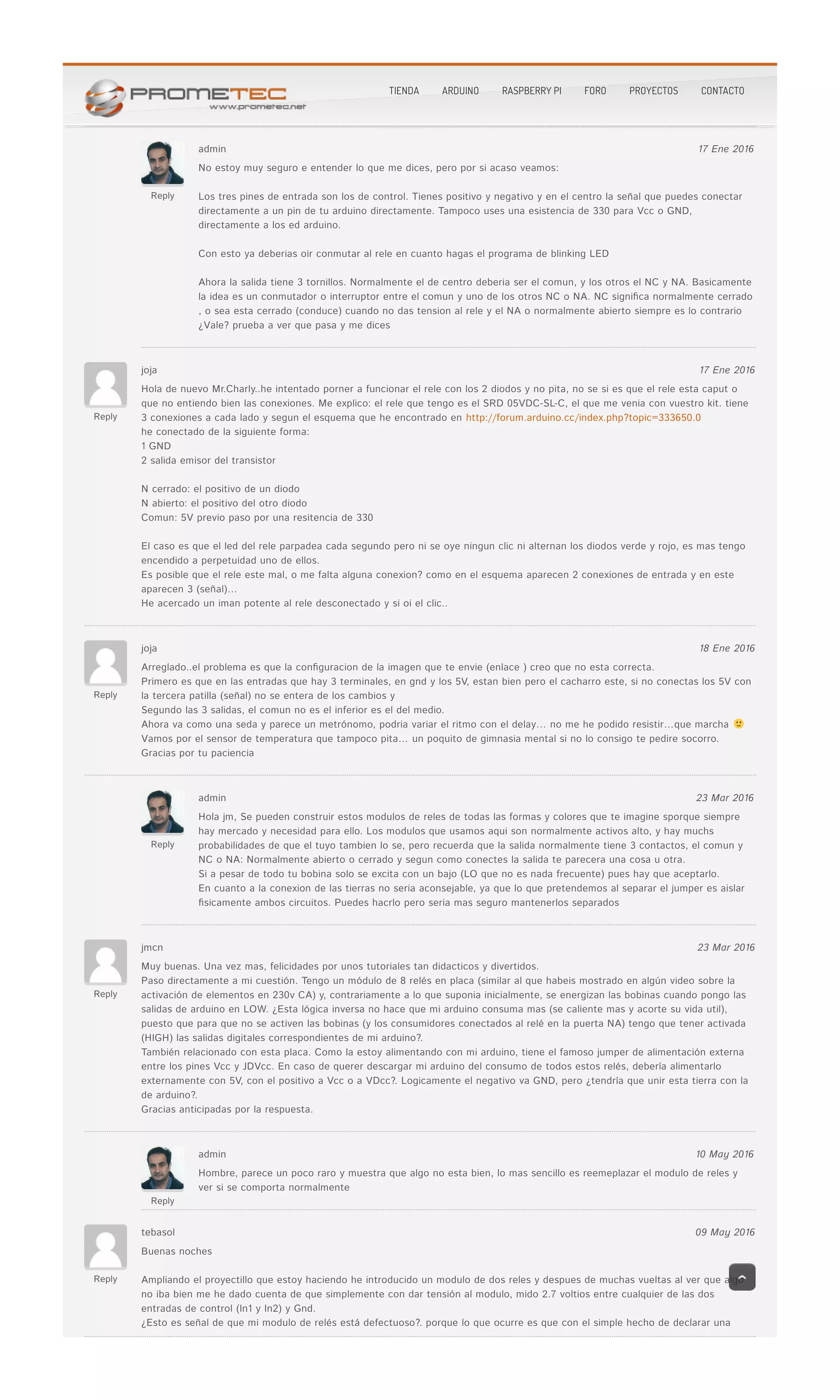 Reply
Jesús Sánchez 13 Dic 2015
Reply
admin 17 Ene 2016
No estoy muy seguro e entender lo que me dices, pero por si acaso veamos:No estoy muy seguro e entender lo que me dices, pero por si acaso veamos:
Los tres pines de entrada son los de control. Tienes positivo y negativo y en el centro la señal que puedes conectarLos tres pines de entrada son los de control. Tienes positivo y negativo y en el centro la señal que puedes conectar
directamente a un pin de tu arduino directamente. Tampoco uses una esistencia de 330 para Vcc o GND,directamente a un pin de tu arduino directamente. Tampoco uses una esistencia de 330 para Vcc o GND,
directamente a los ed arduino.directamente a los ed arduino.
Con esto ya deberias oir conmutar al rele en cuanto hagas el programa de blinking LEDCon esto ya deberias oir conmutar al rele en cuanto hagas el programa de blinking LED
Ahora la salida tiene 3 tornillos. Normalmente el de centro deberia ser el comun, y los otros el NC y NA. BasicamenteAhora la salida tiene 3 tornillos. Normalmente el de centro deberia ser el comun, y los otros el NC y NA. Basicamente
la idea es un conmutador o interruptor entre el comun y uno de los otros NC o NA. NC signi�ca normalmente cerradola idea es un conmutador o interruptor entre el comun y uno de los otros NC o NA. NC signi�ca normalmente cerrado
, o sea esta cerrado (conduce) cuando no das tension al rele y el NA o normalmente abierto siempre es lo contrario, o sea esta cerrado (conduce) cuando no das tension al rele y el NA o normalmente abierto siempre es lo contrario
¿Vale? prueba a ver que pasa y me dices¿Vale? prueba a ver que pasa y me dices
Reply
joja 17 Ene 2016
Hola de nuevo Mr.Charly..he intentado porner a funcionar el rele con los 2 diodos y no pita, no se si es que el rele esta caput oHola de nuevo Mr.Charly..he intentado porner a funcionar el rele con los 2 diodos y no pita, no se si es que el rele esta caput o
que no entiendo bien las conexiones. Me explico: el rele que tengo es el SRD 05VDC-SL-C, el que me venia con vuestro kit. tieneque no entiendo bien las conexiones. Me explico: el rele que tengo es el SRD 05VDC-SL-C, el que me venia con vuestro kit. tiene
3 conexiones a cada lado y segun el esquema que he encontrado en3 conexiones a cada lado y segun el esquema que he encontrado en http://forum.arduino.cc/index.php?topic=333650.0http://forum.arduino.cc/index.php?topic=333650.0
he conectado de la siguiente forma:he conectado de la siguiente forma:
1 GND1 GND
2 salida emisor del transistor2 salida emisor del transistor
N cerrado: el positivo de un diodoN cerrado: el positivo de un diodo
N abierto: el positivo del otro diodoN abierto: el positivo del otro diodo
Comun: 5V previo paso por una resitencia de 330Comun: 5V previo paso por una resitencia de 330
El caso es que el led del rele parpadea cada segundo pero ni se oye ningun clic ni alternan los diodos verde y rojo, es mas tengoEl caso es que el led del rele parpadea cada segundo pero ni se oye ningun clic ni alternan los diodos verde y rojo, es mas tengo
encendido a perpetuidad uno de ellos.encendido a perpetuidad uno de ellos.
Es posible que el rele este mal, o me falta alguna conexion? como en el esquema aparecen 2 conexiones de entrada y en esteEs posible que el rele este mal, o me falta alguna conexion? como en el esquema aparecen 2 conexiones de entrada y en este
aparecen 3 (señal)…aparecen 3 (señal)…
He acercado un iman potente al rele desconectado y si oi el clic..He acercado un iman potente al rele desconectado y si oi el clic..
Reply
joja 18 Ene 2016
Arreglado..el problema es que la con�guracion de la imagen que te envie (enlace ) creo que no esta correcta.Arreglado..el problema es que la con�guracion de la imagen que te envie (enlace ) creo que no esta correcta.
Primero es que en las entradas que hay 3 terminales, en gnd y los 5V, estan bien pero el cacharro este, si no conectas los 5V conPrimero es que en las entradas que hay 3 terminales, en gnd y los 5V, estan bien pero el cacharro este, si no conectas los 5V con
la tercera patilla (señal) no se entera de los cambios yla tercera patilla (señal) no se entera de los cambios y
Segundo las 3 salidas, el comun no es el inferior es el del medio.Segundo las 3 salidas, el comun no es el inferior es el del medio.
Ahora va como una seda y parece un metrónomo, podria variar el ritmo con el delay… no me he podido resistir…que marchaAhora va como una seda y parece un metrónomo, podria variar el ritmo con el delay… no me he podido resistir…que marcha
Vamos por el sensor de temperatura que tampoco pita… un poquito de gimnasia mental si no lo consigo te pedire socorro.Vamos por el sensor de temperatura que tampoco pita… un poquito de gimnasia mental si no lo consigo te pedire socorro.
Gracias por tu pacienciaGracias por tu paciencia
Reply
admin 23 Mar 2016
Hola jm, Se pueden construir estos modulos de reles de todas las formas y colores que te imagine sporque siempreHola jm, Se pueden construir estos modulos de reles de todas las formas y colores que te imagine sporque siempre
hay mercado y necesidad para ello. Los modulos que usamos aqui son normalmente activos alto, y hay muchshay mercado y necesidad para ello. Los modulos que usamos aqui son normalmente activos alto, y hay muchs
probabilidades de que el tuyo tambien lo se, pero recuerda que la salida normalmente tiene 3 contactos, el comun yprobabilidades de que el tuyo tambien lo se, pero recuerda que la salida normalmente tiene 3 contactos, el comun y
NC o NA: Normalmente abierto o cerrado y segun como conectes la salida te parecera una cosa u otra.NC o NA: Normalmente abierto o cerrado y segun como conectes la salida te parecera una cosa u otra.
Si a pesar de todo tu bobina solo se excita con un bajo (LO que no es nada frecuente) pues hay que aceptarlo.Si a pesar de todo tu bobina solo se excita con un bajo (LO que no es nada frecuente) pues hay que aceptarlo.
En cuanto a la conexion de las tierras no seria aconsejable, ya que lo que pretendemos al separar el jumper es aislarEn cuanto a la conexion de las tierras no seria aconsejable, ya que lo que pretendemos al separar el jumper es aislar
�sicamente ambos circuitos. Puedes hacrlo pero seria mas seguro mantenerlos separados�sicamente ambos circuitos. Puedes hacrlo pero seria mas seguro mantenerlos separados
Reply
jmcn 23 Mar 2016
Muy buenas. Una vez mas, felicidades por unos tutoriales tan didacticos y divertidos.Muy buenas. Una vez mas, felicidades por unos tutoriales tan didacticos y divertidos.
Paso directamente a mi cuestión. Tengo un módulo de 8 relés en placa (similar al que habeis mostrado en algún video sobre laPaso directamente a mi cuestión. Tengo un módulo de 8 relés en placa (similar al que habeis mostrado en algún video sobre la
activación de elementos en 230v CA) y, contrariamente a lo que suponia inicialmente, se energizan las bobinas cuando pongo lasactivación de elementos en 230v CA) y, contrariamente a lo que suponia inicialmente, se energizan las bobinas cuando pongo las
salidas de arduino en LOW. ¿Esta lógica inversa no hace que mi arduino consuma mas (se caliente mas y acorte su vida util),salidas de arduino en LOW. ¿Esta lógica inversa no hace que mi arduino consuma mas (se caliente mas y acorte su vida util),
puesto que para que no se activen las bobinas (y los consumidores conectados al relé en la puerta NA) tengo que tener activadapuesto que para que no se activen las bobinas (y los consumidores conectados al relé en la puerta NA) tengo que tener activada
(HIGH) las salidas digitales correspondientes de mi arduino?.(HIGH) las salidas digitales correspondientes de mi arduino?.
También relacionado con esta placa. Como la estoy alimentando con mi arduino, tiene el famoso jumper de alimentación externaTambién relacionado con esta placa. Como la estoy alimentando con mi arduino, tiene el famoso jumper de alimentación externa
entre los pines Vcc y JDVcc. En caso de querer descargar mi arduino del consumo de todos estos relés, debería alimentarloentre los pines Vcc y JDVcc. En caso de querer descargar mi arduino del consumo de todos estos relés, debería alimentarlo
externamente con 5V, con el positivo a Vcc o a VDcc?. Logicamente el negativo va GND, pero ¿tendría que unir esta tierra con laexternamente con 5V, con el positivo a Vcc o a VDcc?. Logicamente el negativo va GND, pero ¿tendría que unir esta tierra con la
de arduino?.de arduino?.
Gracias anticipadas por la respuesta.Gracias anticipadas por la respuesta.
Reply
admin 10 May 2016
Hombre, parece un poco raro y muestra que algo no esta bien, lo mas sencillo es reemeplazar el modulo de reles yHombre, parece un poco raro y muestra que algo no esta bien, lo mas sencillo es reemeplazar el modulo de reles y
ver si se comporta normalmentever si se comporta normalmente
Reply
tebasol 09 May 2016
Buenas nochesBuenas noches
Ampliando el proyectillo que estoy haciendo he introducido un modulo de dos reles y despues de muchas vueltas al ver que algoAmpliando el proyectillo que estoy haciendo he introducido un modulo de dos reles y despues de muchas vueltas al ver que algo
no iba bien me he dado cuenta de que simplemente con dar tensión al modulo, mido 2.7 voltios entre cualquier de las dosno iba bien me he dado cuenta de que simplemente con dar tensión al modulo, mido 2.7 voltios entre cualquier de las dos
entradas de control (In1 y In2) y Gnd.entradas de control (In1 y In2) y Gnd.
¿Esto es señal de que mi modulo de relés está defectuoso?. porque lo que ocurre es que con el simple hecho de declarar una¿Esto es señal de que mi modulo de relés está defectuoso?. porque lo que ocurre es que con el simple hecho de declarar una
TIENDA ARDUINO RASPBERRY PI FORO PROYECTOS CONTACTO
 