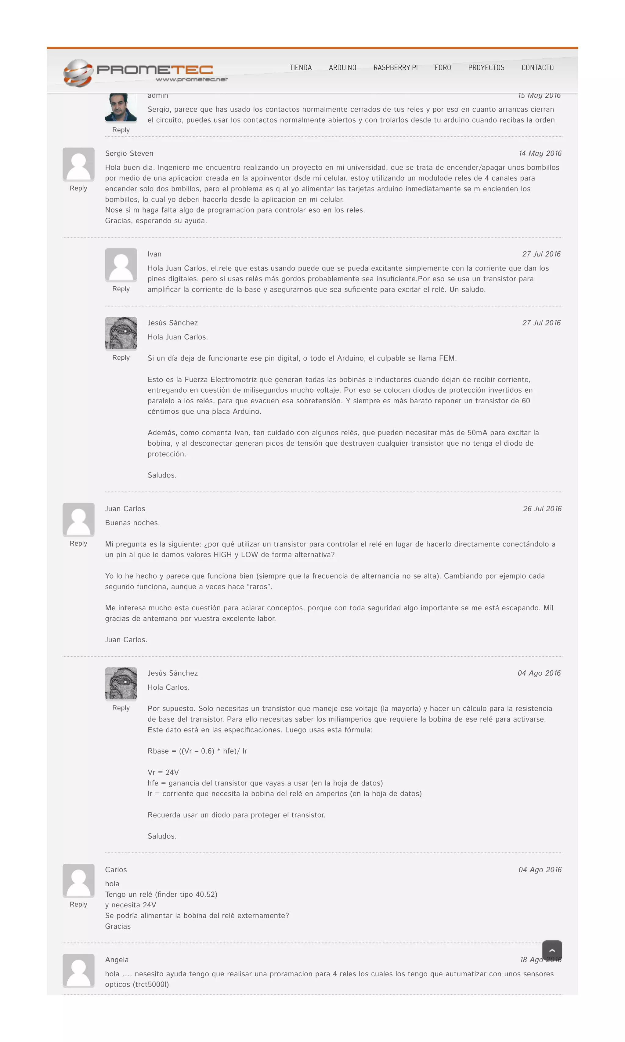 salida digital y conectarla al In1 (por ejemplo), se me activa el relé.salida digital y conectarla al In1 (por ejemplo), se me activa el relé.
Reply
admin 15 May 2016
Sergio, parece que has usado los contactos normalmente cerrados de tus reles y por eso en cuanto arrancas cierranSergio, parece que has usado los contactos normalmente cerrados de tus reles y por eso en cuanto arrancas cierran
el circuito, puedes usar los contactos normalmente abiertos y con trolarlos desde tu arduino cuando recibas la ordenel circuito, puedes usar los contactos normalmente abiertos y con trolarlos desde tu arduino cuando recibas la orden
Reply
Sergio Steven 14 May 2016
Hola buen dia. Ingeniero me encuentro realizando un proyecto en mi universidad, que se trata de encender/apagar unos bombillosHola buen dia. Ingeniero me encuentro realizando un proyecto en mi universidad, que se trata de encender/apagar unos bombillos
por medio de una aplicacion creada en la appinventor dsde mi celular. estoy utilizando un modulode reles de 4 canales parapor medio de una aplicacion creada en la appinventor dsde mi celular. estoy utilizando un modulode reles de 4 canales para
encender solo dos bmbillos, pero el problema es q al yo alimentar las tarjetas arduino inmediatamente se m encienden losencender solo dos bmbillos, pero el problema es q al yo alimentar las tarjetas arduino inmediatamente se m encienden los
bombillos, lo cual yo deberi hacerlo desde la aplicacion en mi celular.bombillos, lo cual yo deberi hacerlo desde la aplicacion en mi celular.
Nose si m haga falta algo de programacion para controlar eso en los reles.Nose si m haga falta algo de programacion para controlar eso en los reles.
Gracias, esperando su ayuda.Gracias, esperando su ayuda.
Reply
Ivan 27 Jul 2016
Hola Juan Carlos, el.rele que estas usando puede que se pueda excitante simplemente con la corriente que dan losHola Juan Carlos, el.rele que estas usando puede que se pueda excitante simplemente con la corriente que dan los
pines digitales, pero si usas relés más gordos probablemente sea insu�ciente.Por eso se usa un transistor parapines digitales, pero si usas relés más gordos probablemente sea insu�ciente.Por eso se usa un transistor para
ampli�car la corriente de la base y asegurarnos que sea su�ciente para excitar el relé. Un saludo.ampli�car la corriente de la base y asegurarnos que sea su�ciente para excitar el relé. Un saludo.
Reply
Jesús Sánchez 27 Jul 2016
Hola Juan Carlos.Hola Juan Carlos.
Si un día deja de funcionarte ese pin digital, o todo el Arduino, el culpable se llama FEM.Si un día deja de funcionarte ese pin digital, o todo el Arduino, el culpable se llama FEM.
Esto es la Fuerza Electromotriz que generan todas las bobinas e inductores cuando dejan de recibir corriente,Esto es la Fuerza Electromotriz que generan todas las bobinas e inductores cuando dejan de recibir corriente,
entregando en cuestión de milisegundos mucho voltaje. Por eso se colocan diodos de protección invertidos enentregando en cuestión de milisegundos mucho voltaje. Por eso se colocan diodos de protección invertidos en
paralelo a los relés, para que evacuen esa sobretensión. Y siempre es más barato reponer un transistor de 60paralelo a los relés, para que evacuen esa sobretensión. Y siempre es más barato reponer un transistor de 60
céntimos que una placa Arduino.céntimos que una placa Arduino.
Además, como comenta Ivan, ten cuidado con algunos relés, que pueden necesitar más de 50mA para excitar laAdemás, como comenta Ivan, ten cuidado con algunos relés, que pueden necesitar más de 50mA para excitar la
bobina, y al desconectar generan picos de tensión que destruyen cualquier transistor que no tenga el diodo debobina, y al desconectar generan picos de tensión que destruyen cualquier transistor que no tenga el diodo de
protección.protección.
Saludos.Saludos.
Reply
Juan Carlos 26 Jul 2016
Buenas noches,Buenas noches,
Mi pregunta es la siguiente: ¿por qué utilizar un transistor para controlar el relé en lugar de hacerlo directamente conectándolo aMi pregunta es la siguiente: ¿por qué utilizar un transistor para controlar el relé en lugar de hacerlo directamente conectándolo a
un pin al que le damos valores HIGH y LOW de forma alternativa?un pin al que le damos valores HIGH y LOW de forma alternativa?
Yo lo he hecho y parece que funciona bien (siempre que la frecuencia de alternancia no se alta). Cambiando por ejemplo cadaYo lo he hecho y parece que funciona bien (siempre que la frecuencia de alternancia no se alta). Cambiando por ejemplo cada
segundo funciona, aunque a veces hace “raros”.segundo funciona, aunque a veces hace “raros”.
Me interesa mucho esta cuestión para aclarar conceptos, porque con toda seguridad algo importante se me está escapando. MilMe interesa mucho esta cuestión para aclarar conceptos, porque con toda seguridad algo importante se me está escapando. Mil
gracias de antemano por vuestra excelente labor.gracias de antemano por vuestra excelente labor.
Juan Carlos.Juan Carlos.
Reply
Jesús Sánchez 04 Ago 2016
Hola Carlos.Hola Carlos.
Por supuesto. Solo necesitas un transistor que maneje ese voltaje (la mayoría) y hacer un cálculo para la resistenciaPor supuesto. Solo necesitas un transistor que maneje ese voltaje (la mayoría) y hacer un cálculo para la resistencia
de base del transistor. Para ello necesitas saber los miliamperios que requiere la bobina de ese relé para activarse.de base del transistor. Para ello necesitas saber los miliamperios que requiere la bobina de ese relé para activarse.
Este dato está en las especi�caciones. Luego usas esta fórmula:Este dato está en las especi�caciones. Luego usas esta fórmula:
Rbase = ((Vr – 0.6) * hfe)/ IrRbase = ((Vr – 0.6) * hfe)/ Ir
Vr = 24VVr = 24V
hfe = ganancia del transistor que vayas a usar (en la hoja de datos)hfe = ganancia del transistor que vayas a usar (en la hoja de datos)
Ir = corriente que necesita la bobina del relé en amperios (en la hoja de datos)Ir = corriente que necesita la bobina del relé en amperios (en la hoja de datos)
Recuerda usar un diodo para proteger el transistor.Recuerda usar un diodo para proteger el transistor.
Saludos.Saludos.
Reply
Carlos 04 Ago 2016
holahola
Tengo un relé (�nder tipo 40.52)Tengo un relé (�nder tipo 40.52)
y necesita 24Vy necesita 24V
Se podría alimentar la bobina del relé externamente?Se podría alimentar la bobina del relé externamente?
GraciasGracias
Angela 18 Ago 2016
hola …. nesesito ayuda tengo que realisar una proramacion para 4 reles los cuales los tengo que autumatizar con unos sensoreshola …. nesesito ayuda tengo que realisar una proramacion para 4 reles los cuales los tengo que autumatizar con unos sensores
opticos (trct5000l)opticos (trct5000l)
TIENDA ARDUINO RASPBERRY PI FORO PROYECTOS CONTACTO
 