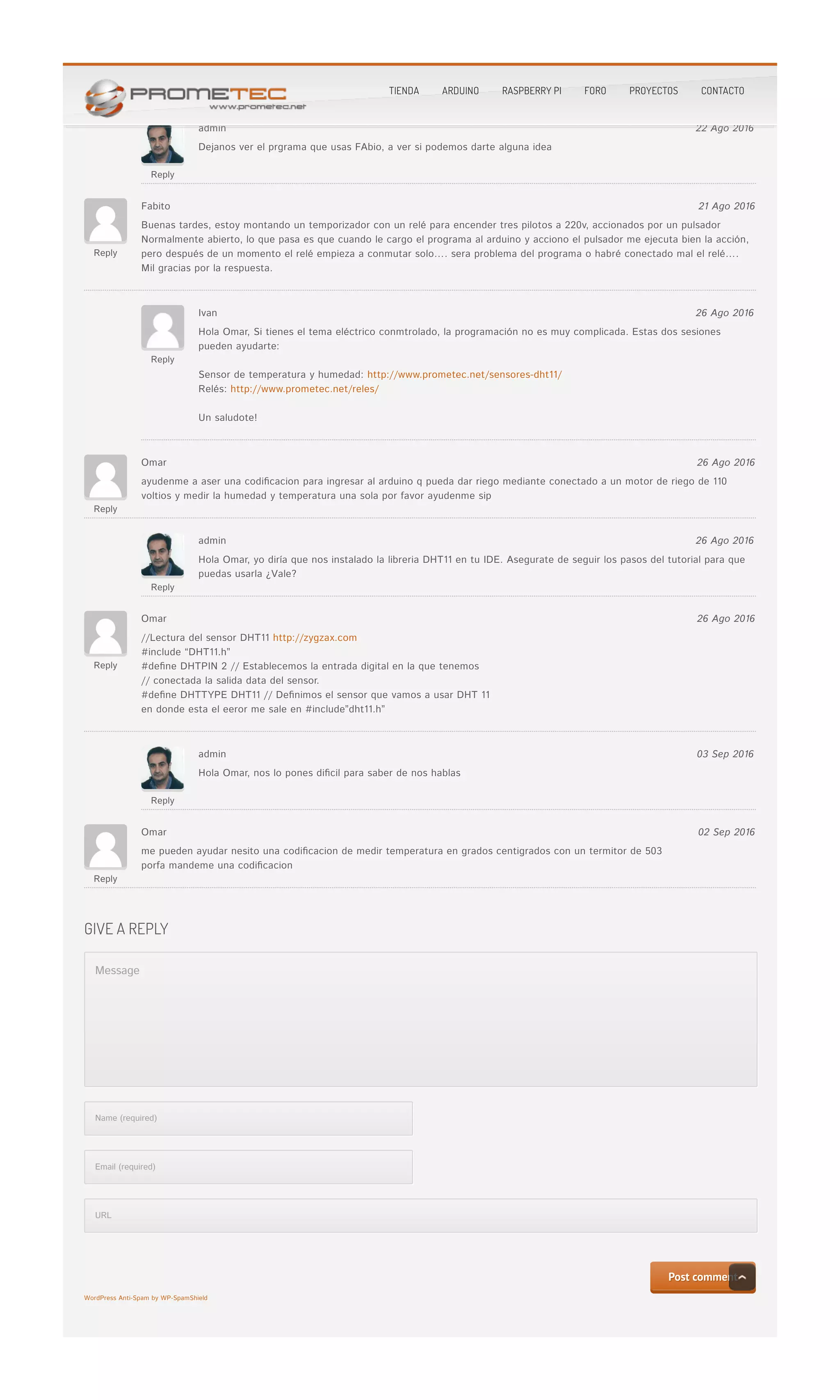bueno e intentado muchas formas pero no me resulta me dice que la proramacion esta mala…..bueno e intentado muchas formas pero no me resulta me dice que la proramacion esta mala…..
Reply
admin 22 Ago 2016
Dejanos ver el prgrama que usas FAbio, a ver si podemos darte alguna ideaDejanos ver el prgrama que usas FAbio, a ver si podemos darte alguna idea
Reply
Fabito 21 Ago 2016
Buenas tardes, estoy montando un temporizador con un relé para encender tres pilotos a 220v, accionados por un pulsadorBuenas tardes, estoy montando un temporizador con un relé para encender tres pilotos a 220v, accionados por un pulsador
Normalmente abierto, lo que pasa es que cuando le cargo el programa al arduino y acciono el pulsador me ejecuta bien la acción,Normalmente abierto, lo que pasa es que cuando le cargo el programa al arduino y acciono el pulsador me ejecuta bien la acción,
pero después de un momento el relé empieza a conmutar solo…. sera problema del programa o habré conectado mal el relé….pero después de un momento el relé empieza a conmutar solo…. sera problema del programa o habré conectado mal el relé….
Mil gracias por la respuesta.Mil gracias por la respuesta.
Reply
Ivan 26 Ago 2016
Hola Omar, Si tienes el tema eléctrico conmtrolado, la programación no es muy complicada. Estas dos sesionesHola Omar, Si tienes el tema eléctrico conmtrolado, la programación no es muy complicada. Estas dos sesiones
pueden ayudarte:pueden ayudarte:
Sensor de temperatura y humedad:Sensor de temperatura y humedad: http://www.prometec.net/sensores-dht11/http://www.prometec.net/sensores-dht11/
Relés:Relés: http://www.prometec.net/reles/http://www.prometec.net/reles/
Un saludote!Un saludote!
Reply
Omar 26 Ago 2016
ayudenme a aser una codi�cacion para ingresar al arduino q pueda dar riego mediante conectado a un motor de riego de 110ayudenme a aser una codi�cacion para ingresar al arduino q pueda dar riego mediante conectado a un motor de riego de 110
voltios y medir la humedad y temperatura una sola por favor ayudenme sipvoltios y medir la humedad y temperatura una sola por favor ayudenme sip
Reply
admin 26 Ago 2016
Hola Omar, yo diría que nos instalado la libreria DHT11 en tu IDE. Asegurate de seguir los pasos del tutorial para queHola Omar, yo diría que nos instalado la libreria DHT11 en tu IDE. Asegurate de seguir los pasos del tutorial para que
puedas usarla ¿Vale?puedas usarla ¿Vale?
Reply
Omar 26 Ago 2016
//Lectura del sensor DHT11//Lectura del sensor DHT11 http://zygzax.comhttp://zygzax.com
#include “DHT11.h”#include “DHT11.h”
#de�ne DHTPIN 2 // Establecemos la entrada digital en la que tenemos#de�ne DHTPIN 2 // Establecemos la entrada digital en la que tenemos
// conectada la salida data del sensor.// conectada la salida data del sensor.
#de�ne DHTTYPE DHT11 // De�nimos el sensor que vamos a usar DHT 11#de�ne DHTTYPE DHT11 // De�nimos el sensor que vamos a usar DHT 11
en donde esta el eeror me sale en #include”dht11.h”en donde esta el eeror me sale en #include”dht11.h”
Reply
admin 03 Sep 2016
Hola Omar, nos lo pones di�cil para saber de nos hablasHola Omar, nos lo pones di�cil para saber de nos hablas
Reply
Omar 02 Sep 2016
me pueden ayudar nesito una codi�cacion de medir temperatura en grados centigrados con un termitor de 503me pueden ayudar nesito una codi�cacion de medir temperatura en grados centigrados con un termitor de 503
porfa mandeme una codi�cacionporfa mandeme una codi�cacion
Message
Name (required)
Email (required)
URL
Post commentPost comment
WordPress Anti-Spam by WP-SpamShieldWordPress Anti-Spam by WP-SpamShield
GIVE A REPLYGIVE A REPLY
TIENDA ARDUINO RASPBERRY PI FORO PROYECTOS CONTACTO
 