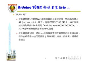 shapethefuture
電子工程系
應 用 電 子 組
電 腦 遊 戲 設 計 組
 WLAN RST
 按此鍵持續5秒會將WiFi組態重置回工廠設定值，WiFi晶片進入
AP（access point）模式，預設IP是192.168.240.1， WiFi服務
設定識別碼(SSID)名稱是「Arduino Yun-XXXXXXXXXXXX」，
其中X是WiFi無線網路卡的MAC位址
 按此鍵持續30秒，將Linux映像檔重置回工廠預設的映像檔內容，
儲存在板子裡的快閃記憶體（與AR9331連接）的檔案，通通都
會消失
Arduino YÚN開發板重置按鈕 3/3
10
 