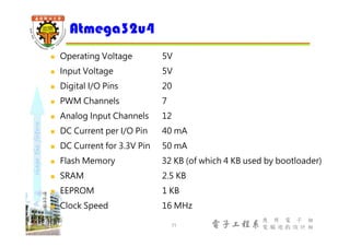shapethefuture
電子工程系
應 用 電 子 組
電 腦 遊 戲 設 計 組
 Operating Voltage 5V
 Input Voltage 5V
 Digital I/O Pins 20
 PWM Channels 7
 Analog Input Channels 12
 DC Current per I/O Pin 40 mA
 DC Current for 3.3V Pin 50 mA
 Flash Memory 32 KB (of which 4 KB used by bootloader)
 SRAM 2.5 KB
 EEPROM 1 KB
 Clock Speed 16 MHz
Atmega32u4
11
 