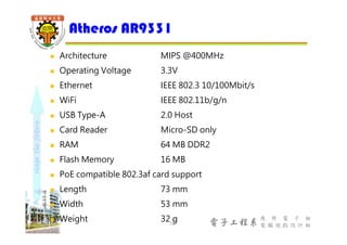 shapethefuture
電子工程系
應 用 電 子 組
電 腦 遊 戲 設 計 組
 Architecture MIPS @400MHz
 Operating Voltage 3.3V
 Ethernet IEEE 802.3 10/100Mbit/s
 WiFi IEEE 802.11b/g/n
 USB Type-A 2.0 Host
 Card Reader Micro-SD only
 RAM 64 MB DDR2
 Flash Memory 16 MB
 PoE compatible 802.3af card support
 Length 73 mm
 Width 53 mm
 Weight 32 g
Atheros AR9331
12
 