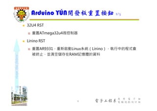 shapethefuture
電子工程系
應 用 電 子 組
電 腦 遊 戲 設 計 組
 32U4 RST
 重置ATmega32u4微控制器
 Linino RST
 重置AR9331，重新啟動Linux系統（Linino），執行中的程式會
被終止，並清空儲存在RAM記憶體的資料
Arduino YÚN開發板重置按鈕 2/3
9
 