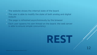 The website shows the internal state of the board.
 The user is able to modify the state of both analog and digital
outputs
 The page is refreshed asynchronously by the browser
 Each user spawns his own thread on the board: the web server
is able to ensure simple concurrency
Federico Croce - Pervasive Systems 2017
12
 