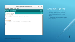 HOW TO USE IT?
 Classical Arduino IDE sketches
 Extensive usage of the Bridge
library
 It is possible to upload the sketch
through WiFi
Federico Croce - Pervasive Systems 2017
8
 