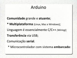 Arduino

Comunidade grande e atuante;
* Multiplataforma (Linux, Mac e Windows);
Linguagem é essencialmente C/C++ (Wiring);
Transferência via USB;
Comunicação serial.
* Microcontrolador com sistema embarcado;
 