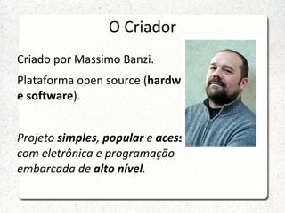 O Criador
Criado por Massimo Banzi.
Plataforma open source (hardware
e software).


Projeto simples, popular e acessível
com eletrônica e programação
embarcada de alto nível.
 