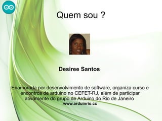 Quem sou ?




                    Desiree Santos


Enamorada por desenvolvimento de software, organiza curso e
   encontros de arduino no CEFET-RJ, além de participar
     ativamente do grupo de Arduino do Rio de Janeiro
                      www.arduinrio.cc
 