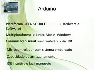 Arduino

Plataforma OPEN SOURCE              (Hardware e
Software)
Multiplataforma -> Linux, Mac e Windows
Comunicação serial com transferência via USB

Microcontrolador com sistema embarcado
Capacidade de armazenamento
IDE intuitiva e fácil manuseio
 
