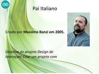 Pai Italiano



Criado por Massimo Banzi em 2005.



Objetivo do projeto Design de
Interaçao: Criar um projeto com
baixo custo, acessível e flexível para
 