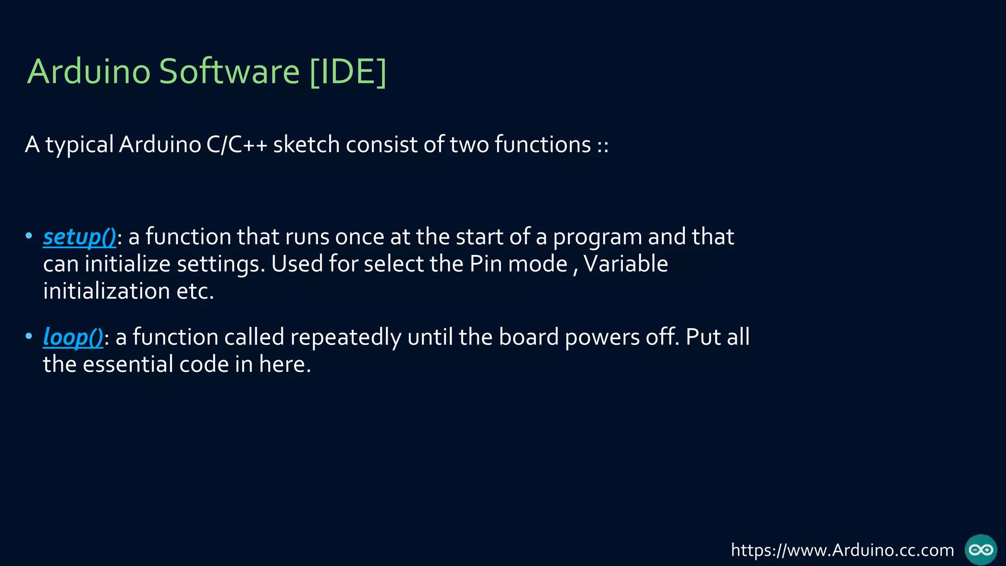 A typical Arduino C/C++ sketch consist of two functions ::
• setup(): a function that runs once at the start of a program and that
can initialize settings. Used for select the Pin mode ,Variable
initialization etc.
• loop(): a function called repeatedly until the board powers off. Put all
the essential code in here.
Arduino Software [IDE]
https://www.Arduino.cc.com
 