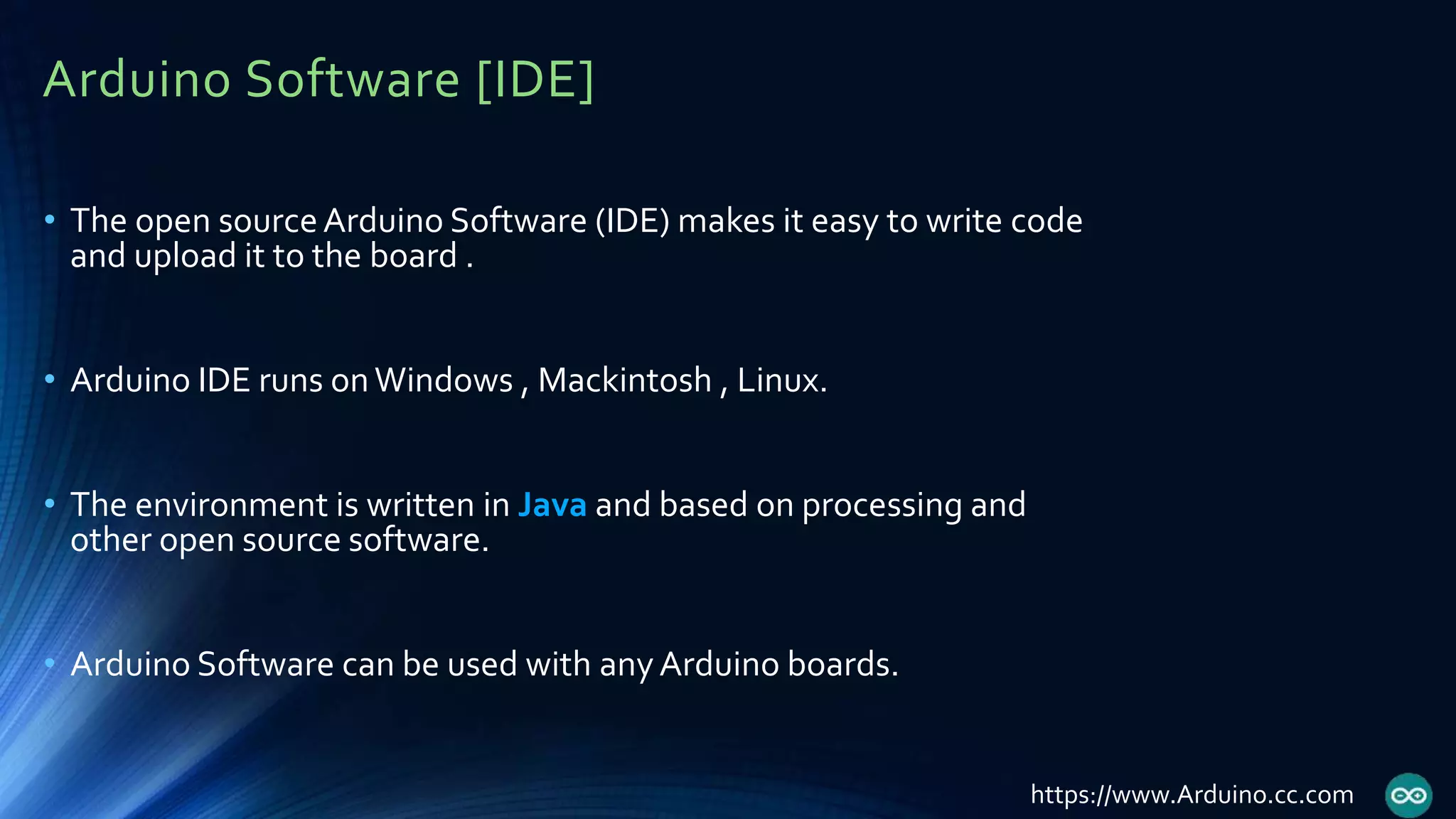 Arduino Software [IDE]
• The open sourceArduino Software (IDE) makes it easy to write code
and upload it to the board .
• Arduino IDE runs onWindows , Mackintosh , Linux.
• The environment is written in Java and based on processing and
other open source software.
• Arduino Software can be used with anyArduino boards.
https://www.Arduino.cc.com
 