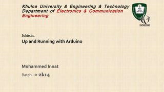 Khulna University & Engineering & Technology
Department of Electronics & Communication
Engineering
Mohammed Innat
Batch -> 2k14
Up and Running with Arduino
Subject ::
 