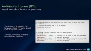 Arduino Software [IDE]
a quick example of Arduino programming….
The Arduino IDE supports the
languages C and C++ using special
rules to organize code.
A typicalArduino C/C++ sketch
consist of two functions.
https://www.Arduino.cc.com
 
