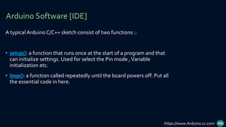 A typical Arduino C/C++ sketch consist of two functions ::
• setup(): a function that runs once at the start of a program and that
can initialize settings. Used for select the Pin mode ,Variable
initialization etc.
• loop(): a function called repeatedly until the board powers off. Put all
the essential code in here.
Arduino Software [IDE]
https://www.Arduino.cc.com
 