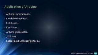 Application of Arduino
• Arduino Home Security..
• Line following Robot..
• LED Cubes..
• EyeWriter..
• Arduino Quadcopter..
• 3D Printer..
• Laser Harp [ Like a ray guitar ] ..
https://www.Arduino.cc.com
 