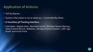 Application of Arduino
• TollTax Barrier..
• System [ like motor or car or robot etc. ] Controlled By Hand..
• ATouchless 3DTracking Interface..
• Calculator , Digital clock , Remote Control ,Wireless Sensor Devices ,
Voice Control Device , Robotics ,Wireless Control System , LED sign
board and much more .
 