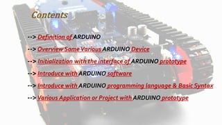 Contents
--> Definition of ARDUINO
-->Overview Some Various ARDUINO Device
--> Initialization with the interface of ARDUINO prototype
--> Introduce with ARDUINO software
--> Introduce with ARDUINO programming language & Basic Syntax
-->Various Application or Project with ARDUINO prototype
 