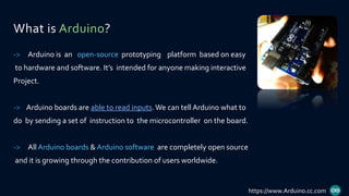 What is Arduino?
-> Arduino is an open-source prototyping platform based on easy
to hardware and software. It’s intended for anyone making interactive
Project.
-> Arduino boards are able to read inputs.We can tell Arduino what to
do by sending a set of instruction to the microcontroller on the board.
-> All Arduino boards & Arduino software are completely open source
and it is growing through the contribution of users worldwide.
https://www.Arduino.cc.com
 