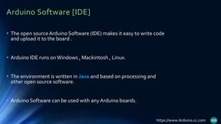 Arduino Software [IDE]
• The open sourceArduino Software (IDE) makes it easy to write code
and upload it to the board .
• Arduino IDE runs onWindows , Mackintosh , Linux.
• The environment is written in Java and based on processing and
other open source software.
• Arduino Software can be used with anyArduino boards.
https://www.Arduino.cc.com
 