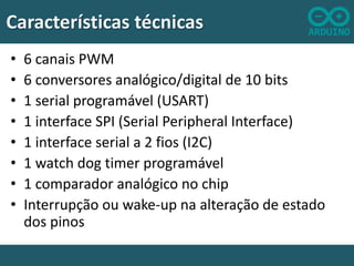 Características técnicas
•
•
•
•
•
•
•
•

6 canais PWM
6 conversores analógico/digital de 10 bits
1 serial programável (USART)
1 interface SPI (Serial Peripheral Interface)
1 interface serial a 2 fios (I2C)
1 watch dog timer programável
1 comparador analógico no chip
Interrupção ou wake-up na alteração de estado
dos pinos

 