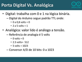 Porta Digital Vs. Analógica
• Digital: trabalha com 0 e 1 na lógica binária.
– Digital do Arduino segue padrão TTL onde:
• 0 a 0,8 volts = 0
• 2 a 5 volts = 1

• Analógica: valor lido é análogo a tensão.
– Referência de analogia é 5 volts
• 0 volts = 0
• 2.5 volts= 512
• 5 volts = 1023

– Conversor A/D de 10 bits: 0 a 1023

 
