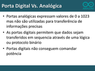 Porta Digital Vs. Analógica
• Portas analógicas expressam valores de 0 a 1023
mas não são utilizadas para transferência de
informações precisas
• As portas digitais permitem que dados sejam
transferidos em sequencia através de uma lógica
ou protocolo binário
• Portas digitais não conseguem comandar
potência

 