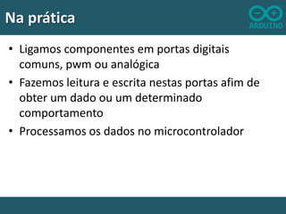 Na prática
• Ligamos componentes em portas digitais
comuns, pwm ou analógica
• Fazemos leitura e escrita nestas portas afim de
obter um dado ou um determinado
comportamento
• Processamos os dados no microcontrolador

 