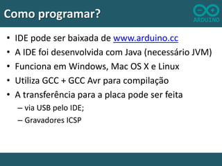 Como programar?
•
•
•
•
•

IDE pode ser baixada de www.arduino.cc
A IDE foi desenvolvida com Java (necessário JVM)
Funciona em Windows, Mac OS X e Linux
Utiliza GCC + GCC Avr para compilação
A transferência para a placa pode ser feita
– via USB pelo IDE;
– Gravadores ICSP

 