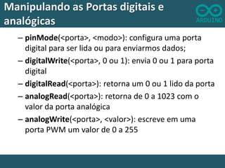 Manipulando as Portas digitais e
analógicas
– pinMode(<porta>, <modo>): configura uma porta
digital para ser lida ou para enviarmos dados;
– digitalWrite(<porta>, 0 ou 1): envia 0 ou 1 para porta
digital
– digitalRead(<porta>): retorna um 0 ou 1 lido da porta
– analogRead(<porta>): retorna de 0 a 1023 com o
valor da porta analógica
– analogWrite(<porta>, <valor>): escreve em uma
porta PWM um valor de 0 a 255

 