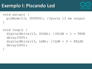 Exemplo I: Piscando Led
void setup() {
pinMode(13, OUTPUT); //porta 13 em output
}
void loop() {
digitalWrite(13, HIGH); //HIGH = 1 = TRUE
delay(500);
digitalWrite(13, LOW); //LOW = 0 = FALSE
delay(500);
}

 