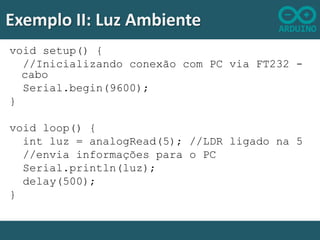 Exemplo II: Luz Ambiente
void setup() {
//Inicializando conexão com PC via FT232 cabo
Serial.begin(9600);
}
void loop() {
int luz = analogRead(5); //LDR ligado na 5
//envia informações para o PC
Serial.println(luz);
delay(500);
}

 