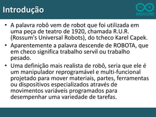 Introdução
• A palavra robô vem de robot que foi utilizada em
uma peça de teatro de 1920, chamada R.U.R.
(Rossum's Universal Robots), do tcheco Karel Capek.
• Aparentemente a palavra descende de ROBOTA, que
em checo significa trabalho servil ou trabalho
pesado.
• Uma definição mais realista de robô, seria que ele é
um manipulador reprogramável e multi-funcional
projetado para mover materiais, partes, ferramentas
ou dispositivos especializados através de
movimentos variáveis programados para
desempenhar uma variedade de tarefas.

 