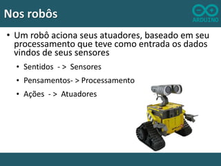 Nos robôs
• Um robô aciona seus atuadores, baseado em seu
processamento que teve como entrada os dados
vindos de seus sensores
• Sentidos - > Sensores
• Pensamentos- > Processamento
• Ações - > Atuadores

 