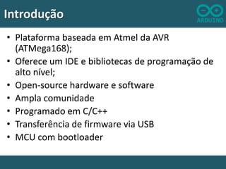 Introdução
• Plataforma baseada em Atmel da AVR
(ATMega168);
• Oferece um IDE e bibliotecas de programação de
alto nível;
• Open-source hardware e software
• Ampla comunidade
• Programado em C/C++
• Transferência de firmware via USB
• MCU com bootloader

 