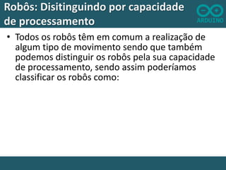 Robôs: Disitinguindo por capacidade
de processamento
• Todos os robôs têm em comum a realização de
algum tipo de movimento sendo que também
podemos distinguir os robôs pela sua capacidade
de processamento, sendo assim poderíamos
classificar os robôs como:

 