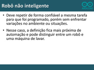 Robô não inteligente
• Deve repetir de forma confiável a mesma tarefa
para que foi programado, porém sem enfrentar
variações no ambiente ou situações.
• Nesse caso, a definição fica mais próxima de
automação e pode distinguir entre um robô e
uma máquina de lavar.

 