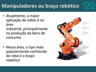 Manipuladores ou braço robótico
• Atualmente, a maior
aplicação de robôs é na
área
industrial, principalmente
na produção de bens de
consumo.
• Nessa área, o tipo mais
popularmente conhecido
de robô é o braço
robótico

 